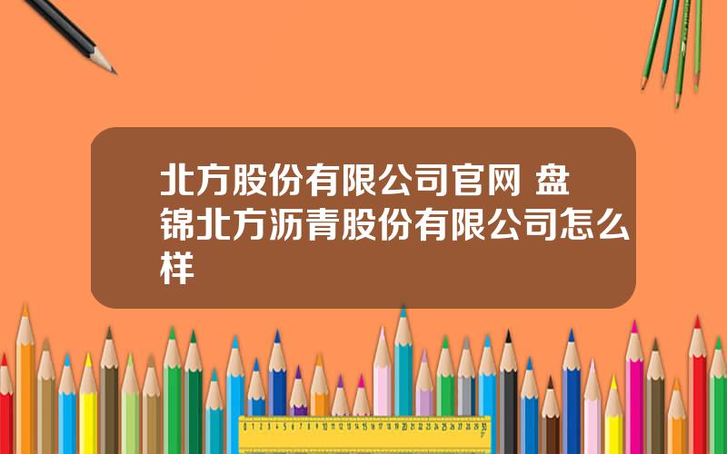 北方股份有限公司官网 盘锦北方沥青股份有限公司怎么样